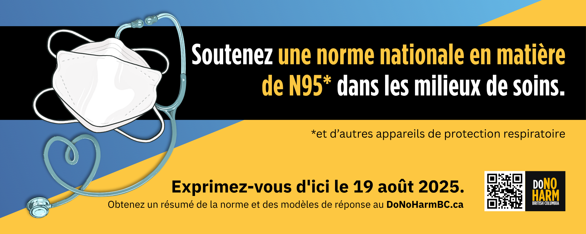 Un graphique bleu, noir et jaune présente une illustration d'un masque N95 et d'un stéthoscope. "Soutenez une norme nationale en matière de N95 dans les milieux de soins. Exprimez-vous d'ici le 19 août 2025. Obtenez un résumé de la norme et des modèles de réponse au DoNoHarmBC.ca."
