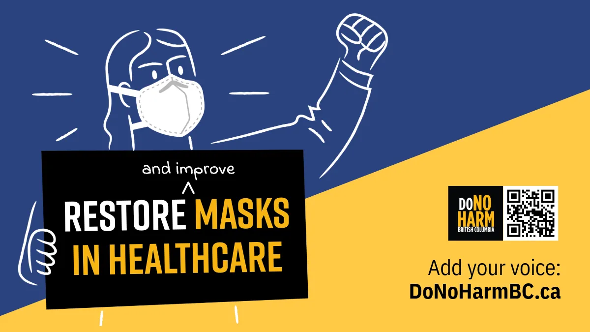 Dark blue, yellow and black graphic with an illustration of a person in an N95, fist raised, holding a sign that reads: Restore (and improve) masks in healthcare. Next to the DoNoHarm BC logo and a QR code, smaller text reads, Add your voice: DoNoHarmBC.ca